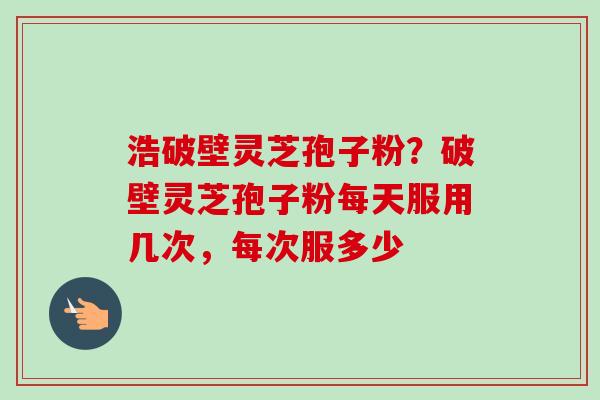 浩破壁灵芝孢子粉？破壁灵芝孢子粉每天服用几次，每次服多少