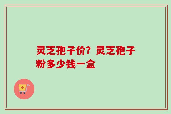 灵芝孢子价？灵芝孢子粉多少钱一盒
