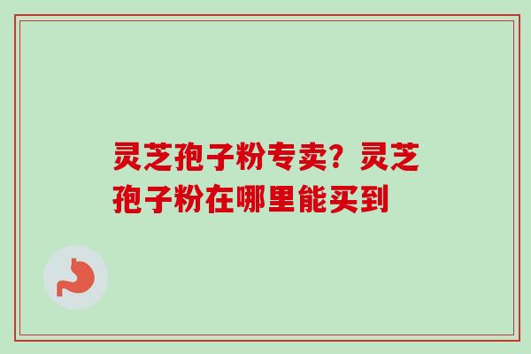 灵芝孢子粉专卖?灵芝孢子粉在哪里能买到 灵芝孢子粉专卖?灵芝孢子粉在哪里能买到