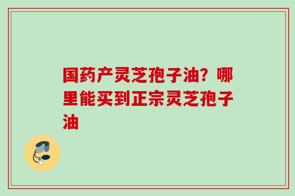 国药产灵芝孢子油？哪里能买到正宗灵芝孢子油