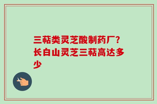 三萜类灵芝酸制药厂？长白山灵芝三萜高达多少