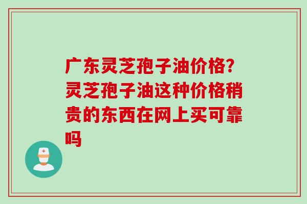 广东灵芝孢子油价格？灵芝孢子油这种价格稍贵的东西在网上买可靠吗