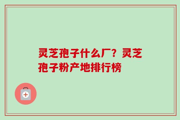 灵芝孢子什么厂？灵芝孢子粉产地排行榜
