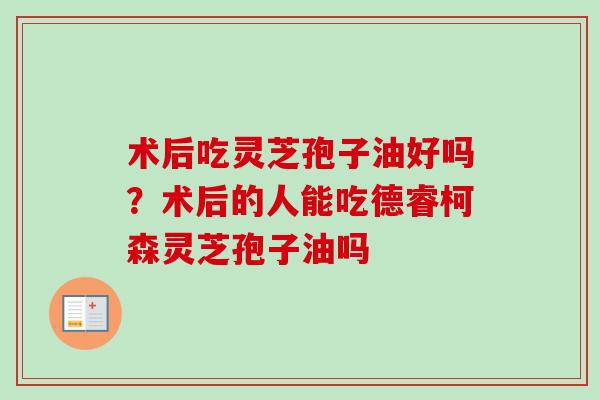 术后吃灵芝孢子油好吗？术后的人能吃德睿柯森灵芝孢子油吗