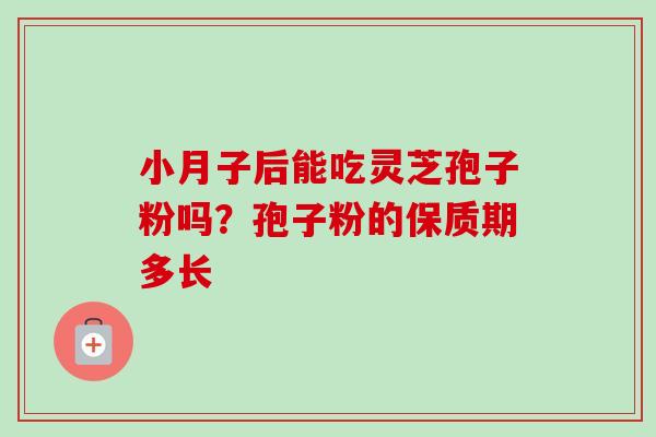 小月子后能吃灵芝孢子粉吗?孢子粉的保质期多长 小月子后能吃灵芝孢子粉吗?孢子粉的保质期多长
