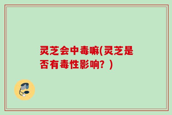 灵芝会中毒嘛(灵芝是否有毒性影响？)