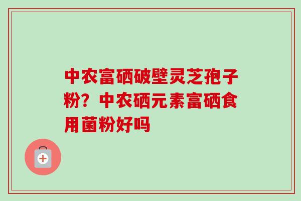 中农富硒破壁灵芝孢子粉?中农硒元素富硒食用菌粉好吗 中农富硒破壁灵芝孢子粉?中农硒元素富硒食用菌粉好吗