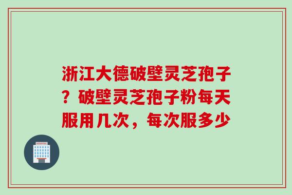 浙江大德破壁灵芝孢子?破壁灵芝孢子粉每天服用几次,每次服多少 浙江大德破壁灵芝孢子?破壁灵芝孢子粉每天服用几次,每次服多少