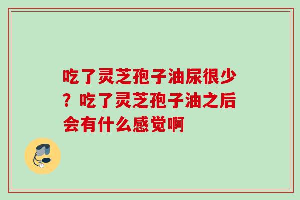 吃了灵芝孢子油尿很少？吃了灵芝孢子油之后会有什么感觉啊