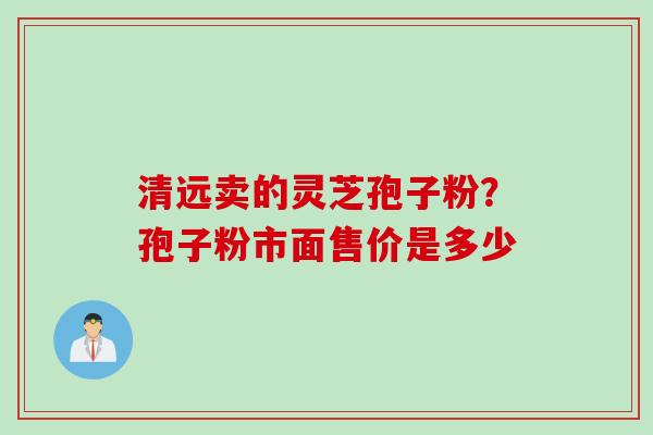 清远卖的灵芝孢子粉？孢子粉市面售价是多少