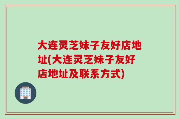 大连灵芝妹子友好店地址(大连灵芝妹子友好店地址及联系方式)