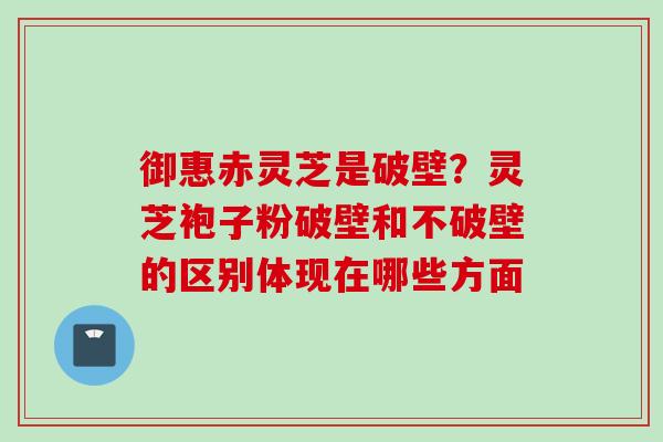 御惠赤灵芝是破壁？灵芝袍子粉破壁和不破壁的区别体现在哪些方面
