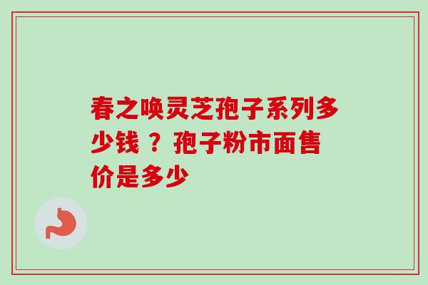 春之唤灵芝孢子系列多少钱 ？孢子粉市面售价是多少