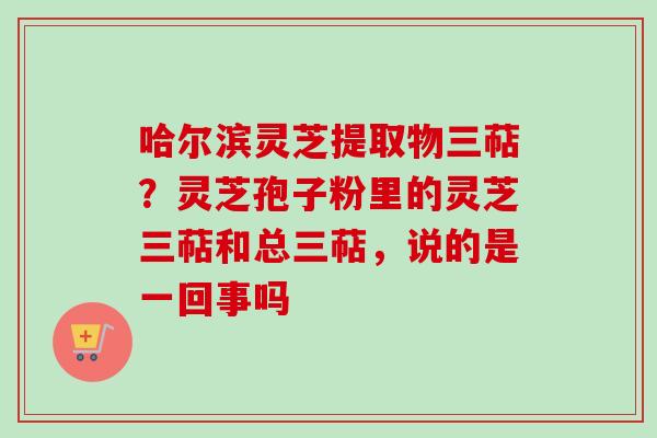 哈尔滨灵芝提取物三萜？灵芝孢子粉里的灵芝三萜和总三萜，说的是一回事吗