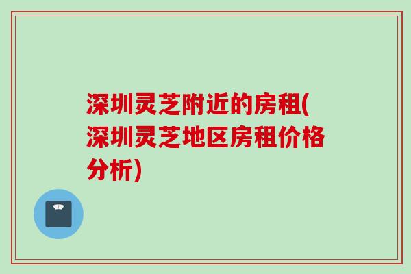 深圳灵芝附近的房租(深圳灵芝地区房租价格分析)