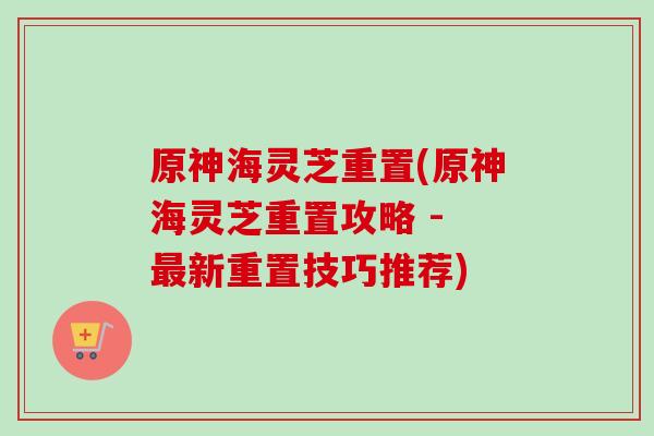 原神海灵芝重置(原神海灵芝重置攻略 - 最新重置技巧推荐)