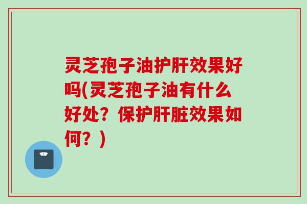 灵芝孢子油效果好吗(灵芝孢子油有什么好处？保护效果如何？)