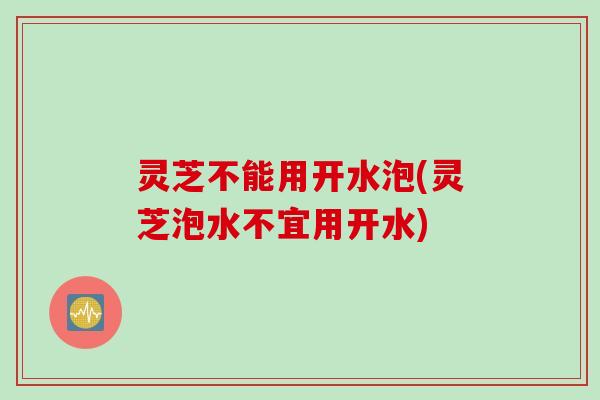 灵芝不能用开水泡(灵芝泡水不宜用开水)