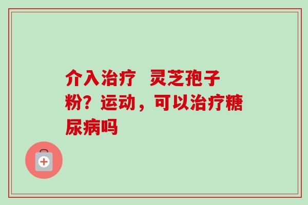 介入 灵芝孢子粉?运动,可以吗 介入 灵芝孢子粉?运动,可以吗