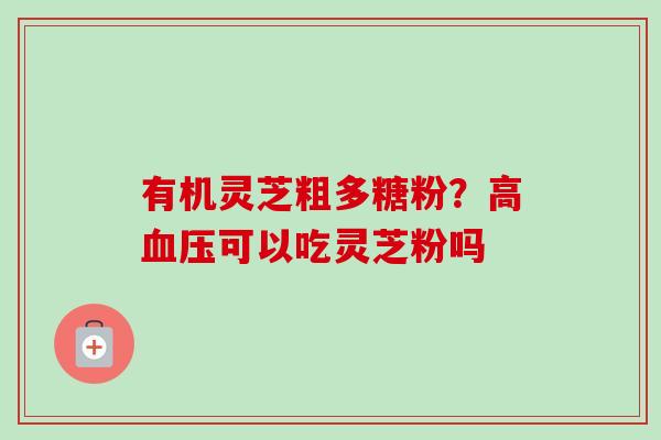 有机灵芝粗多糖粉?高可以吃灵芝粉吗 有机灵芝粗多糖粉?高可以吃灵芝粉吗