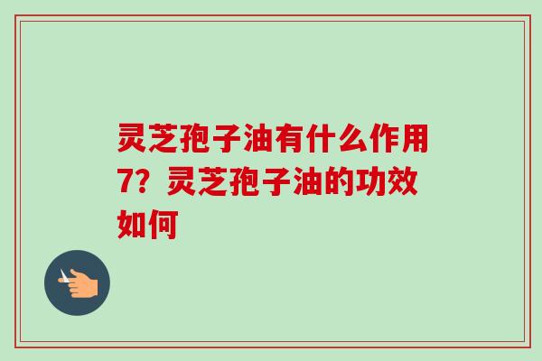 灵芝孢子油有什么作用7?灵芝孢子油的功效如何 灵芝孢子油有什么作用7?灵芝孢子油的功效如何