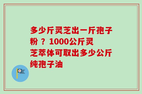 多少斤灵芝出一斤孢子粉 ？1000公斤灵芝萃体可取出多少公斤纯孢子油