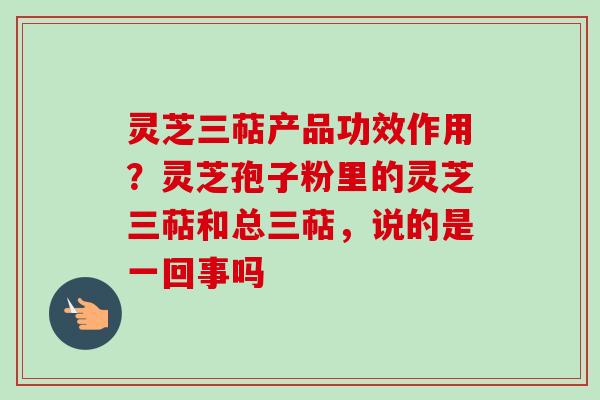 灵芝三萜产品功效作用？灵芝孢子粉里的灵芝三萜和总三萜，说的是一回事吗