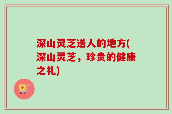 深山灵芝送人的地方(深山灵芝，珍贵的健康之礼)