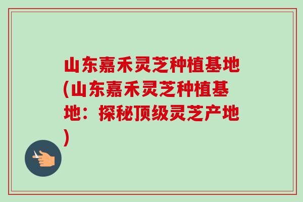 山东嘉禾灵芝种植基地(山东嘉禾灵芝种植基地：探秘顶级灵芝产地)