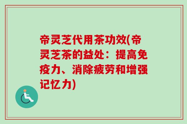 帝灵芝代用茶功效(帝灵芝茶的益处：提高免疫力、消除疲劳和增强记忆力)