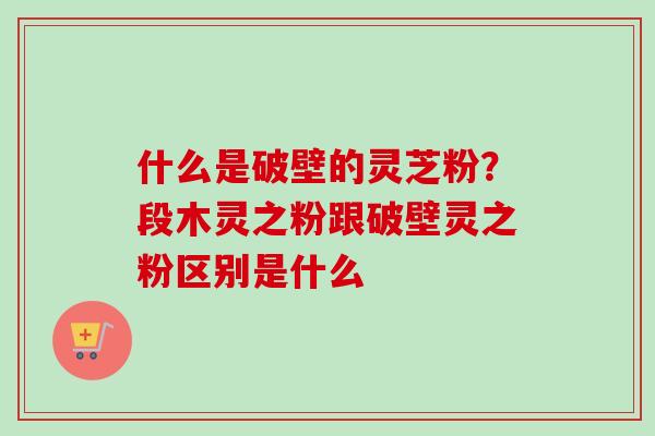 什么是破壁的灵芝粉？段木灵之粉跟破壁灵之粉区别是什么