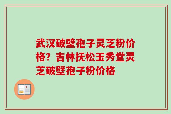 武汉破壁孢子灵芝粉价格？吉林抚松玉秀堂灵芝破壁孢子粉价格