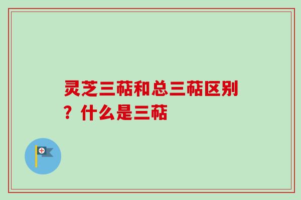 灵芝三萜和总三萜区别？什么是三萜