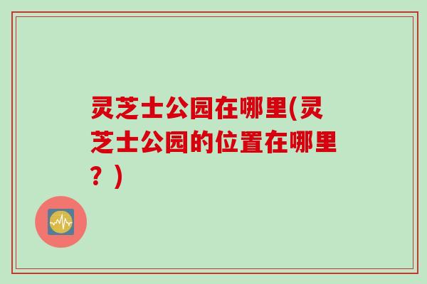 灵芝士公园在哪里(灵芝士公园的位置在哪里？)