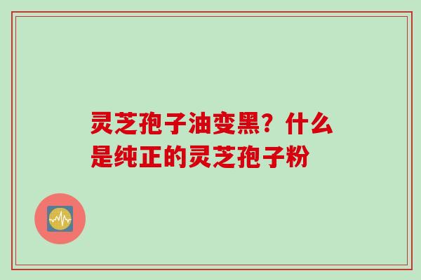 灵芝孢子油变黑？什么是纯正的灵芝孢子粉