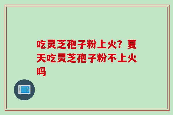 吃灵芝孢子粉上火?夏天吃灵芝孢子粉不上火吗 吃灵芝孢子粉上火?夏天吃灵芝孢子粉不上火吗