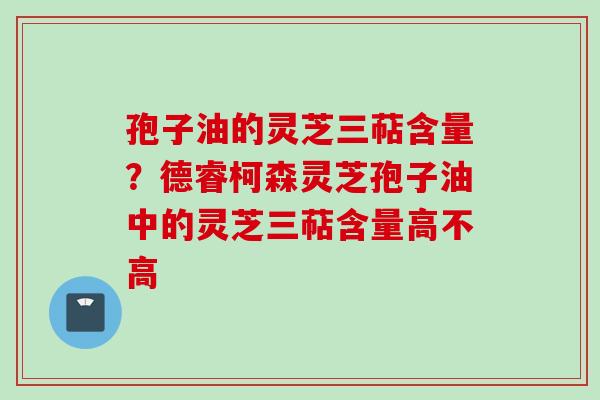 孢子油的灵芝三萜含量？德睿柯森灵芝孢子油中的灵芝三萜含量高不高