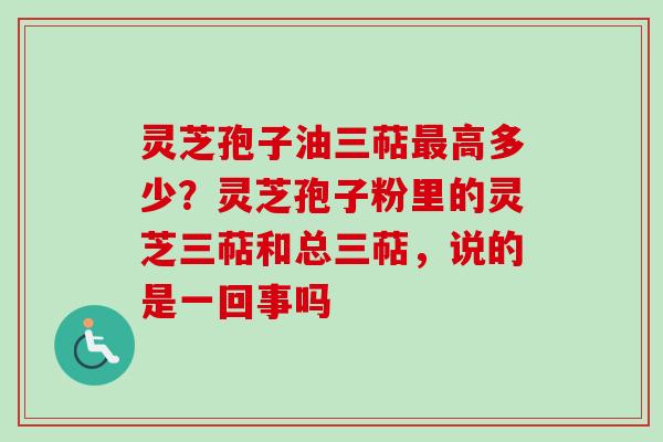 灵芝孢子油三萜最高多少？灵芝孢子粉里的灵芝三萜和总三萜，说的是一回事吗