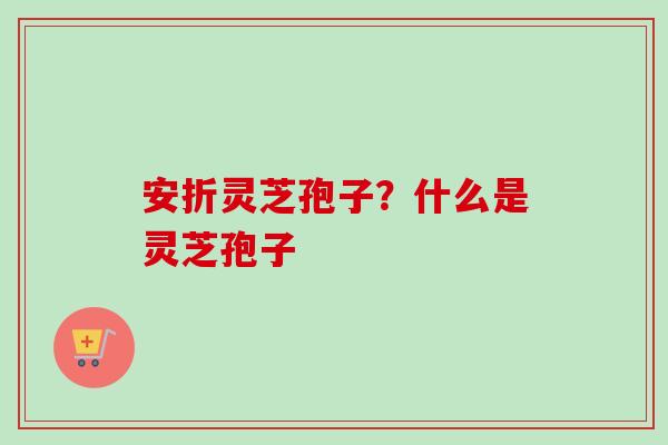 安折灵芝孢子？什么是灵芝孢子
