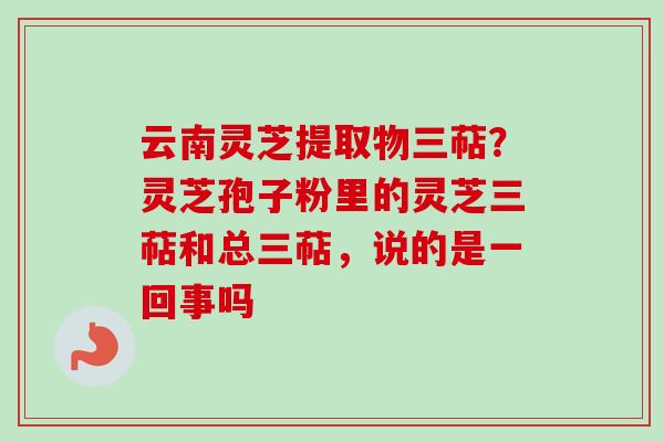 云南灵芝提取物三萜？灵芝孢子粉里的灵芝三萜和总三萜，说的是一回事吗