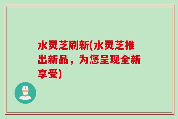 水灵芝刷新(水灵芝推出新品，为您呈现全新享受)