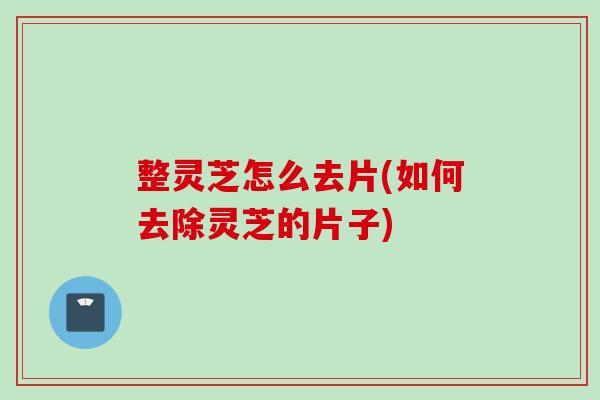 整灵芝怎么去片(如何去除灵芝的片子) 整灵芝怎么去片(如何去除灵芝的片子)