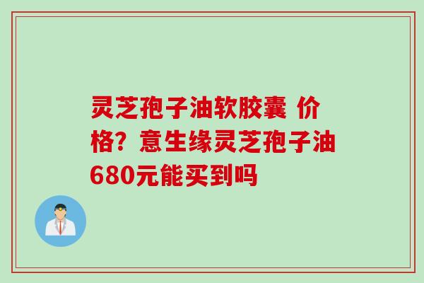 灵芝孢子油软胶囊 价格？意生缘灵芝孢子油680元能买到吗
