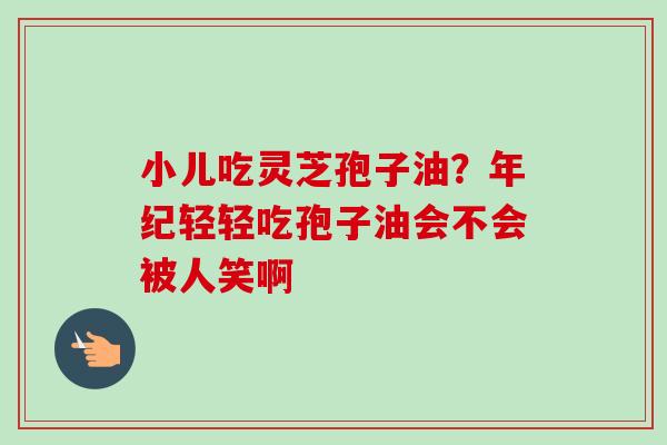 小儿吃灵芝孢子油？年纪轻轻吃孢子油会不会被人笑啊