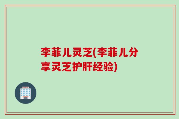 李菲儿灵芝(李菲儿分享灵芝护肝经验)