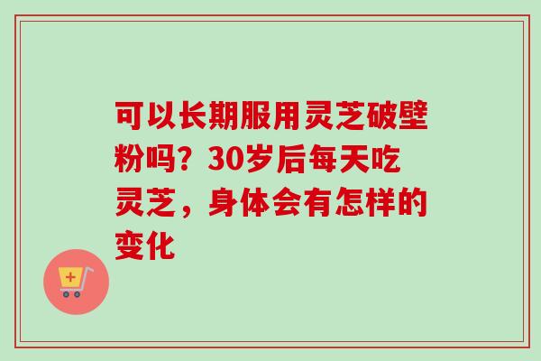 可以长期服用灵芝破壁粉吗？30岁后每天吃灵芝，身体会有怎样的变化