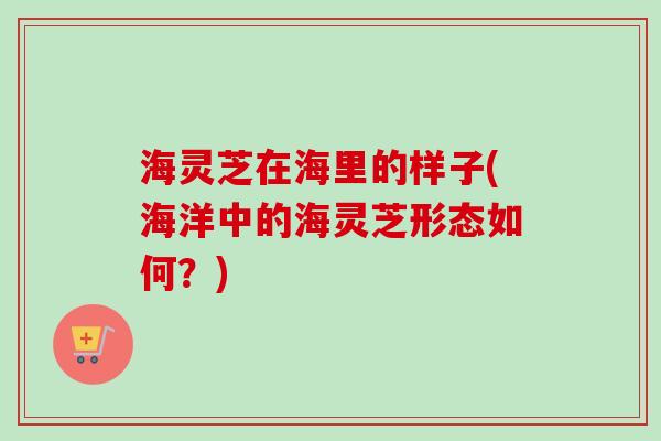 海灵芝在海里的样子(海洋中的海灵芝形态如何？)