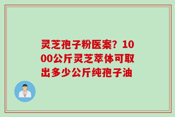 灵芝孢子粉医案？1000公斤灵芝萃体可取出多少公斤纯孢子油