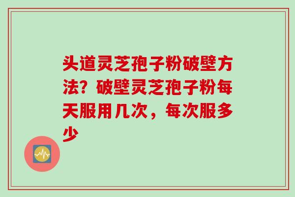 头道灵芝孢子粉破壁方法？破壁灵芝孢子粉每天服用几次，每次服多少