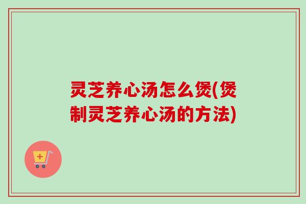 灵芝养心汤怎么煲(煲制灵芝养心汤的方法)